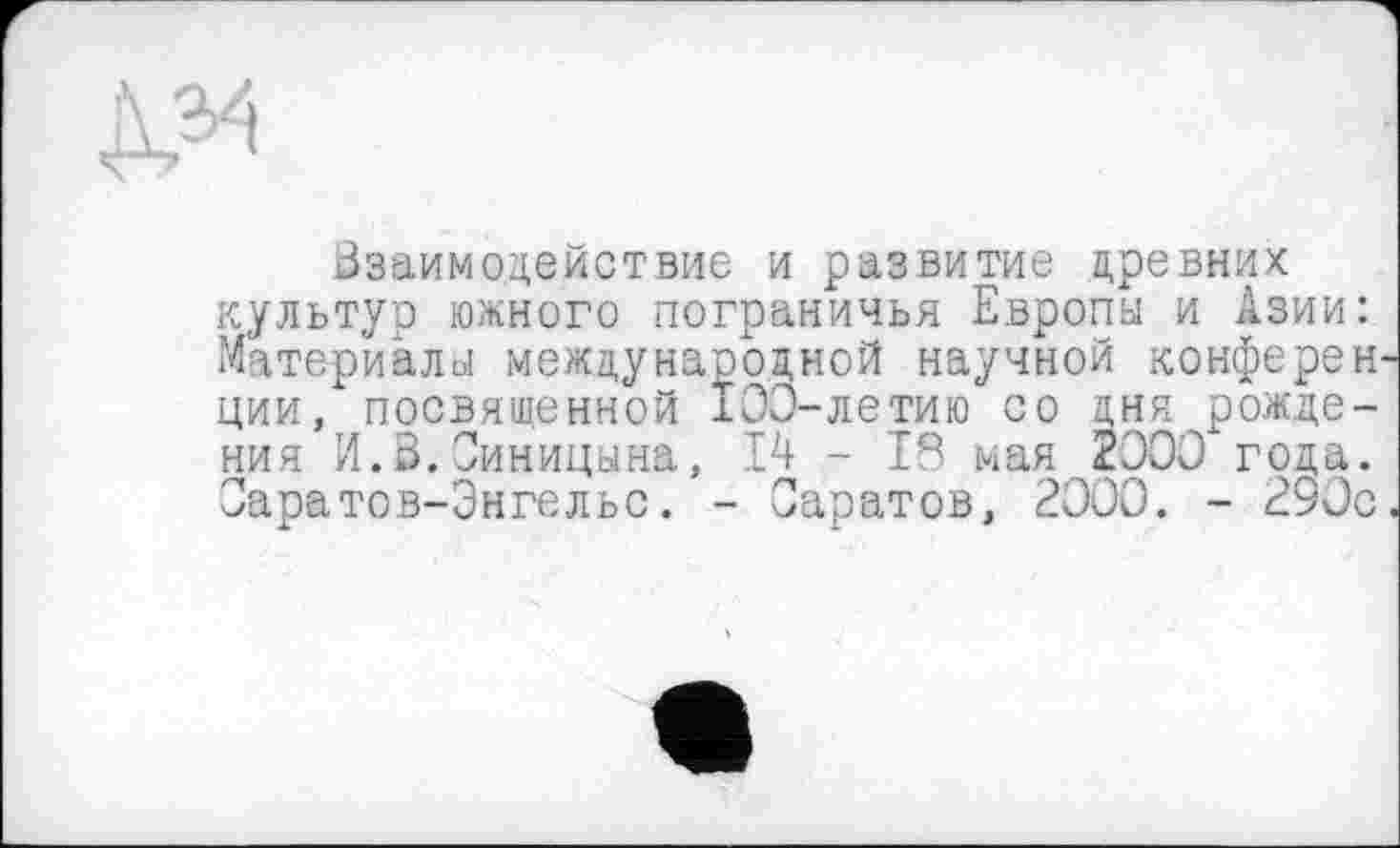 ﻿Д34
Ззаимодействие и развитие древних культур южного пограничья Европы и Азии: Материалы международной научной конферен ции, посвященной 103-летию со дня рождения И.В.Синицына, 14 - 18 мая 2300 года. Оаратов-Энгельс. - Саратов, 2000. - 290с